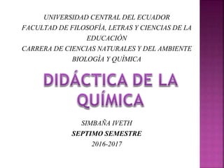 UNIVERSIDAD CENTRAL DEL ECUADOR
FACULTAD DE FILOSOFÌA, LETRAS Y CIENCIAS DE LA
EDUCACIÒN
CARRERA DE CIENCIAS NATURALES Y DEL AMBIENTE
BIOLOGÌA Y QUÌMICA
SIMBAÑA IVETH
SEPTIMO SEMESTRE
2016-2017
 