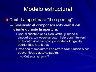 Modelo estructural Cont. La apertura o “the opening” Evaluando el comportamiento verbal del cliente durante la apertura:  Con el cliente que es bien verbal y tiende a discurrirse, tu necesitas estar  listo para intervenir en la entrevista siempre y cuando tú tengas la oportunidad o la crees.  Ptes con marco interno de referencia: tienden a ser auto-críticos y auto-culpables. ¿Qué esta mal en mi? 