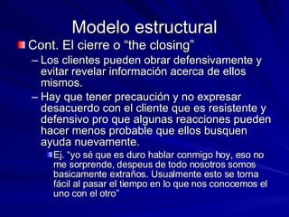 Modelo estructural Cont. El cierre o “the closing” Los clientes pueden obrar defensivamente y evitar revelar información acerca de ellos mismos.  Hay que tener precaución y no expresar desacuerdo con el cliente que es resistente y defensivo pro que algunas reacciones pueden hacer menos probable que ellos busquen ayuda nuevamente.  Ej. “yo sé que es duro hablar conmigo hoy, eso no me sorprende, despeus de todo nosotros somos basicamente extraños. Usualmente esto se torna fácil al pasar el tiempo en lo que nos conocemos el uno con el otro”  