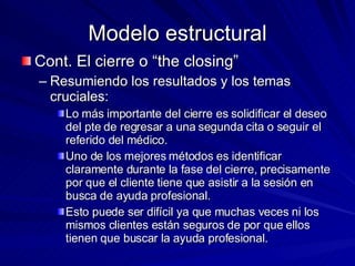Modelo estructural Cont. El cierre o “the closing” Resumiendo los resultados y los temas cruciales:  Lo más importante del cierre es solidificar el deseo del pte de regresar a una segunda cita o seguir el referido del médico.  Uno de los mejores métodos es identificar claramente durante la fase del cierre, precisamente por que el cliente tiene que asistir a la sesión en busca de ayuda profesional.  Esto puede ser difícil ya que muchas veces ni los mismos clientes están seguros de por que ellos tienen que buscar la ayuda profesional.  