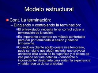 Modelo estructural Cont. La terminación:  Dirigiendo y controlando la terminación:  El entrevistador necesita tener control sobre la terminación de la sesión.  Es importante encontrar un método confortable para dar por terminada la sesión y hacerlo firmemente.  Cuando un cliente adulto quiere irse temprano, pude ser signo que algún material que provoca ansiedad esta cerca de la superficie y el deseo de irse puede ser una defensa –consciente o inconsciente- designada para evita r la experiencia y hablar acerca de su ansiedad.  