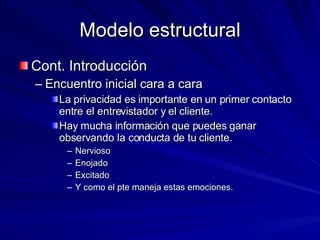 Modelo estructural Cont. Introducción Encuentro inicial cara a cara La privacidad es importante en un primer contacto entre el entrevistador y el cliente.  Hay mucha información que puedes ganar observando la conducta de tu cliente.  Nervioso Enojado Excitado Y como el pte maneja estas emociones.  