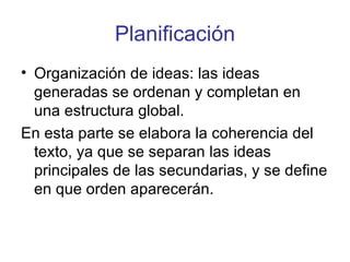 Planificación Organización de ideas: las ideas generadas se ordenan y completan en una estructura global.  En esta parte se elabora la coherencia del texto, ya que se separan las ideas principales de las secundarias, y se define en que orden aparecerán. 