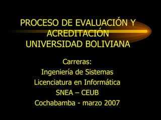 PROCESO DE EVALUACIÓN Y ACREDITACIÓN UNIVERSIDAD BOLIVIANA Carreras: Ingeniería de Sistemas Licenciatura en Informática SNEA – CEUB Cochabamba - marzo 2007 
