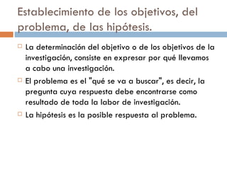 Establecimiento de los objetivos, del problema, de las hipótesis. La determinación del objetivo o de los objetivos de la investigación, consiste en expresar por qué llevamos a cabo una investigación.  El problema es el "qué se va a buscar", es decir, la pregunta cuya respuesta debe encontrarse como resultado de toda la labor de investigación.  La hipótesis es la posible respuesta al problema. 