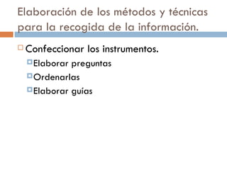 Elaboración de los métodos y técnicas para la recogida de la información. Confeccionar los instrumentos. Elaborar preguntas Ordenarlas Elaborar guías 
