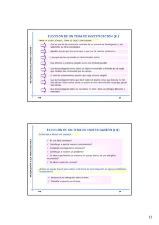 ELECCIÓN DE UN TEMA DE INVESTIGACIÓN (II)
                                    PARA LA SELECCIÓN DEL TEMA SE DEBE CONSIDERAR:
                                              Que es uno de los momentos centrales de un proceso de investigación, y no
METODOLOGÍA D ELA INVESTIGACIÓN I




                                              solamente su inicio cronológico.

                                              Aquellos temas que nos preocupan o que son de nuestra preferencia.

                                              Las experiencias personales en determinados temas.

                                              Que el tema o problema elegido sea lo más limitado posible.

                                              Que la investigación verse sobre un objeto reconocible y definido de tal modo
                                              que también sea reconocible por los demás.
                                              El nivel de conocimientos previos que exige el tema elegido.

                                              Que la investigación tiene que decir (sobre el objeto) cosas que todavía no han
                                              sido dichas o bien revisar desde un punto de vista diferente las cosas que ya han
                                              sido dichas.
                                              Que la investigación debe ser novedosa; es decir, darle un enfoque diferente e
                                              innovador.

                                    GEB                                                                               23




                                           ELECCIÓN DE UN TEMA DE INVESTIGACIÓN (III)
                                    Criterios a tener en cuenta :
METODOLOGÍA D ELA INVESTIGACIÓN I




                                              Es una idea novedosa?
                                              Contribuye a aportar nuevos conocimientos?
                                              Completa investigaciones anteriores?
                                              Contribuye a resolver un problema?
                                              La idea es pertinente (se enmarca en cuerpo teórico de una disciplina
                                           reconocida)?.
                                              La idea es concreta, precisa?.


                                    ¿Cómo se puede hacer para saber si el tema de investigación se ajusta a criterios
                                    reconocidos?

                                               Revisión de la bibliografía sobre el tema
                                               Consulta a expertos en el tema



                                    GEB                                                                               24




                                                                                                                                  12
 