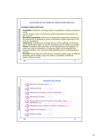 ELECCIÓN DE UN TEMA DE INVESTIGACIÓN (IV)

                                    ALGUNAS CARACTERÍSTICAS
METODOLOGÍA D ELA INVESTIGACIÓN I




                                     Factibilidad: El problema a investigar debe ser susceptible de estudiarse tomando en
                                     cuenta
                                     recursos, tiempo, acceso a la información, grado de dificultad y financiamiento con
                                     que se cuenta.
                                     Novedad y originalidad: Debe primar la independencia cognoscitiva, la producción
                                     de conocimientos, la búsqueda de nuevos conocimientos evitando repeticiones en los
                                     temas de investigación.
                                     Importancia: El problema por investigar debe ser actual y aplicable, de tal manera
                                     que su solución aporte algo a un área de conocimiento y de ser posible a la sociedad.
                                     Interés: El problema deba representar un reto importante para el investigador, de
                                     manera que todos los obstáculos y el trabajo que implica una investigación sean
                                     fácilmente salvados, al ser el tema de estudio significativo para su vida profesional y
                                     personal.
                                     Precisión: El tema debe ser lo más concreto y específico posible, ya que un problema
                                     demasiado general, amplio o vago, solo conduce a confusiones y pérdida de
                                     tiempo, esfuerzo y recurso.

                                      GEB                                                                             25




                                                                       FUENTES DE IDEAS
                                               Experiencia y reflexión personal
METODOLOGÍA D ELA INVESTIGACIÓN I




                                               Práctica profesional


                                               Conversaciones personales y consulta a profesionales


                                               Observaciones de hechos


                                               Lectura reflexiva y crítica de materiales escritos (libros, revistas
                                               especializadas, etc.).

                                               Participación activa en congresos, seminarios, conferencias, etc.

                                               Producto de investigaciones


                                               Artículos en la WEB


                                      GEB                                                                             26




                                                                                                                               13
 