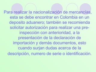 Para realizar la nacionalización de mercancías, esta se debe encontrar en Colombia en un deposito aduanero; también se recomienda solicitar autorización para realizar una pre- inspección con anterioridad, a la presentación de la declaración de importación y demás documentos, esto cuando surjan dudas acerca de la descripción, numero de serie o identificación.   