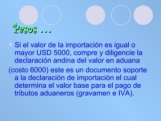 Pasos   … Si el valor de la importación es igual o mayor USD 5000, compre y diligencie la declaración andina del valor en aduana  (costo 6000) este es un documento soporte a la declaración de importación el cual determina el valor base para el pago de tributos aduaneros (gravamen e IVA). 