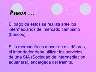 Pasos … El pago de estos se realiza ante los intermediarios del mercado cambiario (bancos). Si la mercancía es mayor de mil dólares, el importador debe utilizar los servicios de una SIA (Sociedad de intermediación aduanera), encargada del tramite. 
