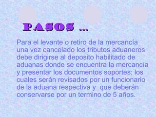 Pasos … Para el levante o retiro de la mercancía una vez cancelado los tributos aduaneros debe dirigirse al deposito habilitado de aduanas donde se encuentra la mercancía y presentar los documentos soportes; los cuales serán revisados por un funcionario de la aduana respectiva y  que deberán conservarse por un termino de 5 años.  