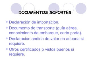 DOCUMENTOS SOPORTES Declaración de importación. Documento de transporte (guía aérea, conocimiento de embarque, carta porte). Declaración andina de valor en aduana si requiere. Otros certificados o vistos buenos si requiere. 
