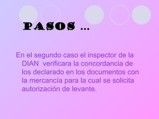 PASOS … En el segundo caso el inspector de la DIAN  verificara la concordancia de los declarado en los documentos con la mercancía para la cual se solicita autorización de levante.  