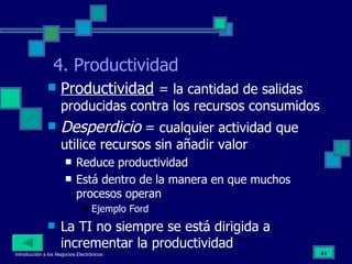 4. Productividad Productividad   = la cantidad de salidas producidas contra los recursos consumidos Desperdicio  = cualquier actividad que utilice recursos sin añadir valor Reduce productividad Está dentro de la manera en que muchos procesos operan Ejemplo Ford La TI no siempre se está dirigida a incrementar la productividad 