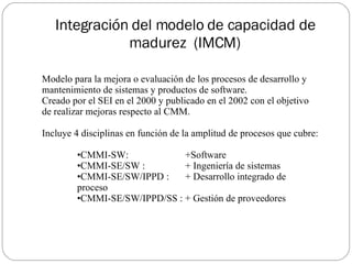 Integración del modelo de capacidad de madurez  (IMCM) Modelo para la mejora o evaluación de los procesos de desarrollo y mantenimiento de sistemas y productos de software. Creado por el SEI en el 2000 y publicado en el 2002 con el objetivo de realizar mejoras respecto al CMM. Incluye 4 disciplinas en función de la amplitud de procesos que cubre: CMMI-SW:  +Software CMMI-SE/SW :  + Ingeniería de sistemas  CMMI-SE/SW/IPPD :  + Desarrollo integrado de proceso  CMMI-SE/SW/IPPD/SS : + Gestión de proveedores 
