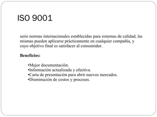 ISO 9001 serie normas internacionales establecidas para sistemas de calidad, las mismas pueden aplicarse prácticamente en cualquier compañía, y cuyo objetivo final es satisfacer al consumidor. Beneficios: Mejor documentación. Información actualizada y efectiva. Carta de presentación para abrir nuevos mercados. Disminución de costos y procesos. 