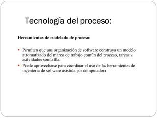 Tecnología del proceso: Herramientas de modelado de proceso: Permiten que una organización de software construya un modelo automatizado del marco de trabajo común del proceso, tareas y actividades sombrilla. Puede aprovecharse para coordinar el uso de las herramientas de ingeniería de software asistida por computadora 