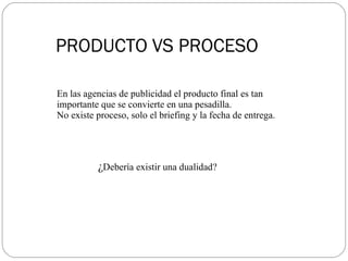 PRODUCTO VS PROCESO En las agencias de publicidad el producto final es tan importante que se convierte en una pesadilla.  No existe proceso, solo el briefing y la fecha de entrega.  ¿ Debería existir una dualidad? 