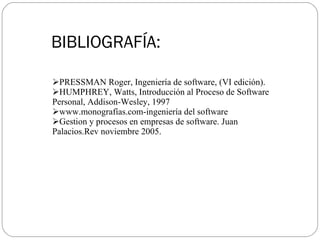BIBLIOGRAFÍA: PRESSMAN Roger, Ingeniería de software, (VI edición). HUMPHREY, Watts, Introducción al Proceso de Software Personal, Addison-Wesley, 1997 www.monografías.com-ingeniería del software Gestion y procesos en empresas de software. Juan Palacios.Rev noviembre 2005.  