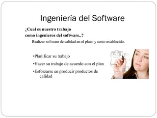 Ingeniería del Software ¿ Cual es nuestro trabajo  como ingenieros del software..?   Realizar software de calidad en el plazo y costo establecido. Planificar su trabajo Hacer su trabajo de acuerdo con el plan Esforzarse en producir productos de  calidad 