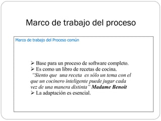 Marco de trabajo del proceso Base para un proceso de software completo. Es como un libro de recetas de cocina. “ Siento que  una receta  es sólo un tema con el  que un cocinero inteligente puede jugar cada  vez de una manera distinta”  Madame Benoit La adaptación es esencial. Marco de trabajo del Proceso común 