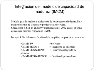 Integración del modelo de capacidad de madurez  (IMCM) <ul><li>Modelo para la mejora o evaluación de los procesos de desar...