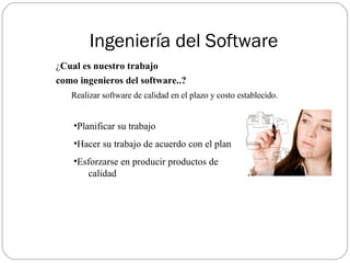 Ingeniería del Software ¿ Cual es nuestro trabajo  como ingenieros del software..?   Realizar software de calidad en el plazo y costo establecido. Planificar su trabajo Hacer su trabajo de acuerdo con el plan Esforzarse en producir productos de  calidad 