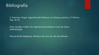 Bibliografía
S. Pressman, Roger. Ingeniería del Software: Un enfoque práctico, 3.ª Edición,
Pag. 26-30.
Ruby Casallas, Andrés Yie, Ingeniería de Software: Ciclos de Vida y
Metodologías.
Patricia Arieta Melgarejo, Modelos del ciclo de vida de software.
 