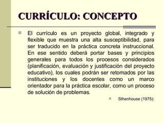 CURRÍCULO: CONCEPTO El currículo es un proyecto global, integrado y flexible que muestra una alta susceptibilidad, para ser traducido en la práctica concreta instruccional. En ese sentido deberá portar bases y principios generales para todos los procesos considerados (planificación, evaluación y justificación del proyecto educativo), los cuales podrán ser retomados por las instituciones y los docentes como un marco orientador para la práctica escolar, como un proceso de solución de problemas. Sthenhouse (1975): 
