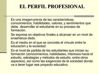 EL PERFIL PROFESIONAL Es una imagen previa de las características, conocimientos, habilidades, valores, y sentimientos que debe  desarrollar el estudiante en su proceso de formación.  Se expresa en objetivos finales a alcanzar en un nivel de enseñanza dado.  Es el medio en el que se concreta el vínculo entre la educación y la sociedad. Es el nivel de partida de los estudiantes que inician su formación (conocimientos, habilidades, intereses hacia el estudio, estrategias y métodos de estudio, entre otros aspectos), así como las exigencias de la sociedad donde va a tener lugar ese proyecto educativo.   