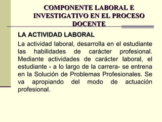 COMPONENTE LABORAL E INVESTIGATIVO EN EL PROCESO DOCENTE LA ACTIVIDAD LABORAL La actividad laboral, desarrolla en el estudiante las habilidades de carácter profesional. Mediante actividades de carácter laboral, el estudiante - a lo largo de la carrera- se entrena en la Solución de Problemas Profesionales. Se va apropiando del modo de actuación profesional. 