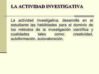 LA ACTIVIDAD INVESTIGATIVA La actividad investigativa, desarrolla en el estudiante las habilidades para el dominio de los métodos de la investigación científica y cualidades tales como: creatividad, autoformación, autovaloración. 