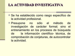 LA ACTIVIDAD INVESTIGATIVA Se ha establecido como rasgo específico de la actividad profesional. Presupone no sólo el método de investigación de carácter formal; sino el entrenamiento en los procesos de búsqueda de  la información científico- técnica, de comprobación de conjeturas, de autocontrolar la actividad. 