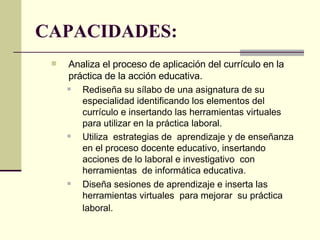 CAPACIDADES: Analiza el proceso de aplicación del currículo en la práctica de la acción educativa. Rediseña su sílabo de una asignatura de su especialidad identificando los elementos del currículo e insertando las herramientas virtuales para utilizar en la práctica laboral. Utiliza  estrategias de  aprendizaje y de enseñanza en el proceso docente educativo, insertando acciones de lo laboral e investigativo  con herramientas  de informática educativa. Diseña sesiones de aprendizaje e inserta las herramientas virtuales  para mejorar  su práctica laboral.   