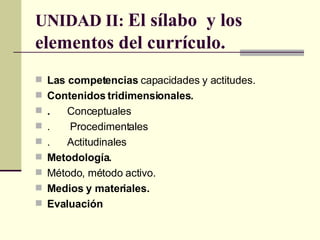 UNIDAD II:  El sílabo  y los elementos del currículo. Las competencias  capacidades y actitudes. Contenidos tridimensionales.  . Conceptuales .  Procedimentales . Actitudinales Metodología. Método, método activo. Medios y materiales. Evaluación   
