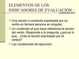 ELEMENTOS DE LOS INDICADORES DE EVALUACIÓN : Una acción o conducta expresada por un verbo en tercera persona en singular. Un contenido al que hace referencia la acción del verbo. Responde a la pregunta ¿qué es lo que...  (más la acción expresada por el verbo)? Las condiciones de ejecución. 