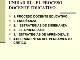 UNIDAD III :  EL PROCESO DOCENTE EDUCATIVO. 1. PROCESO DOCENTE EDUCATIVO 2. ENSEÑANZA 2.1  ESTRATEGIAS DE ENSEÑANZA 3.  EL APRENDIZAJE   3.1   ESTRATEGIAS DE APRENDIZAJE 4.HERRAMIENTAS DEL PENSAMIENTO CRÍTICO   