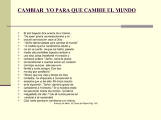 CAMBIAR  YO PARA QUE CAMBIE EL MUNDO El sufi Bayazic dice acerca de sí mismo. “ De joven yo era un revolucionario y mi  oración consistía en decir a Dios:  “  Señor.dame fuerzas para cambiar el mundo” “  A medida que fui haciéndome adulto y caí en la cuenta  de que me había  pasado media vida sin haber logrado cambiar a una sola  alma, transfomé mi oración y comencé a decir “ Señor, dame la gracia de transformar a cuantos entran en contacto  conmigo. Aunque  sólo sea a mi familia y a mis amigos. Con eso me doy por satisfecho” “ Ahora, que soy viejo y tengo los días contados, he empezado a comprender lo estúpido que yo he sido. Mi única oración es la siguiente : “Señor: dame la gracia de cambiarme a mí mismo.” Si yo hubiera orado de ese modo desde el principio, no habría malgastado mi vida”.Todo el mundo piensa en cambiar a la humanidad Casi nadie piensa en cambiarse a sí mismo. Anthony de Mello. .El Canto del Pájaro Pág. 195 