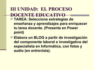 III UNIDAD:  EL PROCESO DOCENTE EDUCATIVO   TAREA: Selecciona estrategias de enseñanza y aprendizajes para enriquecer tu tarea docente. (Presenta en Power point) Elabora un BLOG a partir de investigación del componente laboral e investigativo del especialista en Informática, con fotos y audio (en entrevista). 