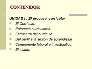 CONTENIDOS: UNIDAD I : El proceso  currícular   El Currículo. Enfoques curriculares. Estructura del currículo. Del perfil a la sesión de aprendizaje Componente laboral e investigativo. El sílabo. 