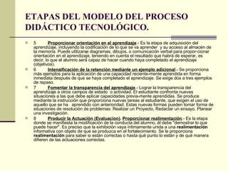 ETAPAS DEL MODELO DEL PROCESO DIDÁCTICO TECNOLÓGICO. 5 Proporcionar orientación en el aprendizaje .- Es la etapa de adquisición del aprendizaje, incluyendo la codificación de lo que se va aprender  y su acceso al almacén de la memoria. Puede utilizarse diagramas, dibujos, o comunicación verbal para propor­cionar orientación en el aprendizaje, teniendo en cuenta el resultado que habrá de esperar, es decir, lo que el alumno será capaz de hacer cuando haya completado el aprendizaje (objetivos). 6 Intensificación de la retención mediante un ejemplo adicional .- Se proporciona más ejemplos para la aplicación de una capacidad reciente­mente aprendida en forma inmediata después de que se haya completado el aprendizaje. Se exige dos a tres ejemplos de repaso. 7 Fomentar la transparencia del aprendizaje .- Lograr la transparencia del aprendizaje a otros campos de estado  o actividad. El estudiante confronta nuevas situaciones a las que debe aplicar capacidades previa­mente aprendidas. Se produce mediante la instrucción que proporciona nuevas tareas al estudiante, que exigen el uso de aquello que se ha  aprendido con anterioridad. Estas nuevas formas pueden tomar forma de situaciones de resolución de problemas: Realizar un Proyecto, Redactar un ensayo, Planear una investigación. 8 Producir la Actuación (Evaluacion) .  Proporcionar realimentación .- Es la etapa donde se manifiesta la modificación de la conducta del alumno, él debe "demostrar lo que puede hacer". Es preciso que la exhibición vaya íntimamente unida a una  realimentación  informativa con objeto de que se produzca en el fortalecimiento. Se le proporciona  realimentación  para saber si están correctas o hasta qué punto lo están y de qué manera difieren de las actuaciones correctas.  