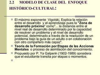 2.2 MODELO DE CLASE DEL  ENFOQUE  HISTÓRICO-CULTURAL : El máximo exponente  Vigotski, Explica la relación entre el desarrollo  y el aprendizaje pues la  "Zona de desarrollo próximo " como"... la distancia entre el nivel real de desarrollo determinado por la capacidad de resolver un problema y el nivel de desarrollo potencial, determinado a través de la resolución de un problema bajo la guía de un adulto o en colaboración con otro compañero más capaz".  Teoría de la Formación por Etapas de las Acciones Mentales   o proceso de asimilación del conocimiento.  Propuesto por P. Ya Galperin (1902-1989) considera que el estudiante transita por etapas o momentos.  