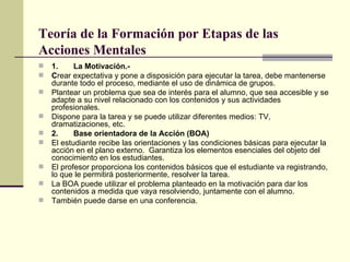 Teoría de la Formación por Etapas de las Acciones Mentales   1. La Motivación.-  C rear expectativa y pone a disposición para ejecutar la tarea, debe mantenerse durante todo el proceso, mediante el uso de dinámica de grupos.  Plantear un problema que sea de interés para el alumno, que sea accesible y se adapte a su nivel relacionado con los contenidos y sus actividades profesionales. Dispone para la tarea y se puede utilizar diferentes medios: TV, dramatizaciones, etc. 2. Base orientadora de la Acción (BOA)  El estudiante recibe las orientaciones y las condiciones básicas para ejecutar la acción en el plano externo.  Garantiza los elementos esenciales del objeto del conocimiento en los estudiantes. El profesor proporciona los contenidos básicos que el estudiante va registrando, lo que le permitirá posteriormente, resolver la tarea. La BOA puede utilizar el problema planteado en la motivación para dar los contenidos a medida que vaya resolviendo, juntamente con el alumno. También puede darse en una conferencia. 