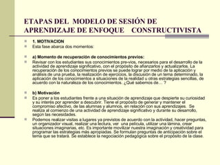 ETAPAS DEL  MODELO DE SESIÓN DE APRENDIZAJE DE ENFOQUE  CONSTRUCTIVISTA 1. MOTIVACION Esta fase abarca dos momentos: a) Momento de recuperación de conocimientos previos:  Revisar con los estudiantes sus conocimientos pre­vios, necesarios para el desarrollo de la actividad de aprendizaje significativo, con el propósito de afianzarlos y actualizarlos. La recuperación de los conocimientos previos se puede lograr por medio de la aplicación y análisis de una prueba, la realización de ejercicios, la discusión de un tema determinado, la aplicación de los conocimientos a situaciones de la realidad u otras estrategias sencillas, de acuerdo con la naturaleza de los conocimientos. ¿Qué sabemos de… ?  b) Motivación Es poner a los estudiantes frente a una situación de aprendizaje que despierte su curiosidad y su interés por aprender a descubrir. Tiene el propósito de generar y mantener el compromiso afectivo, de las alumnas y alumnos, en relación con sus aprendizajes.  Se realiza al comienzo de una actividad de aprendizaje significativo y durante su desarrollo, según las necesidades.  Podemos realizar visitas a lugares ya previstos de acuerdo con la actividad, hacer preguntas, un organizador visual, realizar una lectura, ver  una película, utilizar una lámina, crear situaciones imaginarias, etc. Es importante movilizar nuestra imaginación y creatividad para programar las estrategias más apropiadas. Se formulan preguntas de anticipación sobre el tema que se tratará. Se establece la negociación pedagógica sobre el propósito de la clase. 