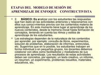 ETAPAS DEL  MODELO DE SESIÓN DE APRENDIZAJE DE ENFOQUE  CONSTRUCTIVISTA 2. BÁSICO: Es a nalizar con los estudiantes las respuestas que han dado en las actividades anteriores y relacionamos con ellos sus conoci­mientos previos con los contenidos materia de aprendizaje. En este momento tiene lugar el aprendizaje de los nuevos contenidos, desde la memoria inicial hasta formación de conceptos, teniendo en cuenta los ritmos y estilos de aprendizaje de los estudiantes. Las estrategias dependen de la naturaleza de los contenidos por aprender, por ejemplo: consulta de libros, experimentos, solución de problemas, elaboración de informes, entrevistas, etc. Sugerimos que en lo posible, los estudiantes trabajen en forma individual o en pequeños grupos, los docentes debemos colaborar con ellos como facilitadores y mediadores de sus procesos de aprendizaje. Los resultados de estas actividades deben ser concretos, por ejemplo: un texto creativo, un informe, un resumen, un experimento, problemas resueltos, materiales educativos, etc. 