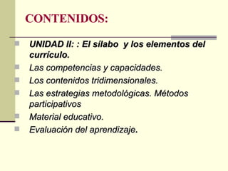 CONTENIDOS: UNIDAD II: : El sílabo  y los elementos del currículo. Las competencias y capacidades. Los contenidos tridimensionales. Las estrategias metodológicas. Métodos  participativos Material educativo. Evaluación del aprendizaje .   
