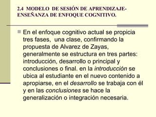 2.4  MODELO  DE SESIÓN DE APRENDIZAJE- ENSEÑANZA DE ENFOQUE COGNITIVO. En el enfoque cognitivo actual se propicia tres fases,  una clase, confirmando la propuesta de Alvarez de Zayas, generalmente se estructura en tres partes:  introducción, desarrollo o principal y conclusiones o final. en la  introducción  se ubica al estudiante en el nuevo contenido a apropiarse, en el  desarrollo  se trabaja con él y en las  conclusiones  se hace la generalización o integración necesaria. 