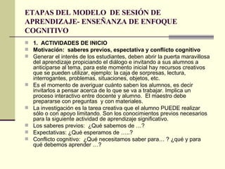 ETAPAS DEL MODELO  DE SESIÓN DE APRENDIZAJE- ENSEÑANZA DE ENFOQUE COGNITIVO 1.  ACTIVIDADES DE INICIO Motivación:  saberes previos, espectativa y conflicto cognitivo Generar el interés de los estudiantes, deben abrir la puerta maravillosa del aprendizaje propiciando el diálogo e invitando a sus alumnos a anticiparse al tema, para este momento inicial hay recursos creativos que se pueden utilizar, ejemplo: la caja de sorpresas, lectura, interrogantes, problemas, situaciones, objetos, etc.  Es el momento de averiguar cuánto saben los alumnos, es decir invitarlos a pensar acerca de lo que se va a trabajar. Implica un proceso interactivo entre docente y alumno.  El maestro debe prepararse con preguntas  y con materiales. La investigación es la tarea creativa que el alumno PUEDE realizar sólo o con apoyo limitando. Son los conocimientos previos necesarios para la siguiente actividad de aprendizaje significativo. Los saberes previos:  ¿Qué sabemos de …? Expectativas: ¿Qué esperamos de …..? Conflicto cognitivo:  ¿Qué necesitamos saber para… ? ¿qué y para qué debemos aprender …? 
