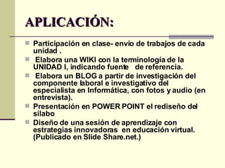 APLICACIÓN: Participación en clase- envío de trabajos de cada unidad .  Elabora una WIKI con la terminología de la UNIDAD I, indicando fuente  de referencia. Elabora un BLOG a partir de investigación del componente laboral e investigativo del especialista en Informática, con fotos y audio (en entrevista). Presentación en POWER POINT el rediseño del sílabo  Diseño de una sesión de aprendizaje con estrategias innovadoras  en educación virtual. (Publicado en Slide Share.net.) 